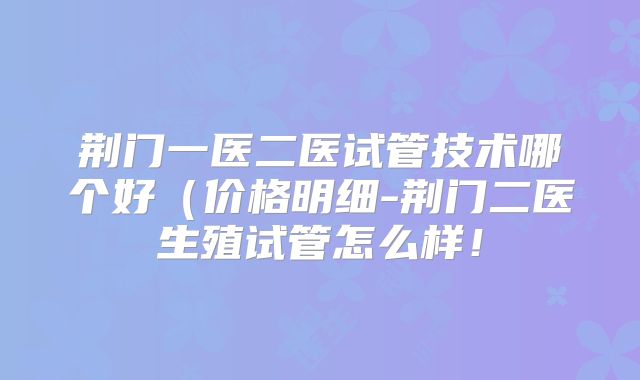 荆门一医二医试管技术哪个好(价格明细-荆门二医生殖试管怎么样!