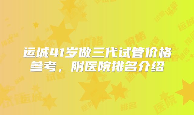 运城41岁做三代试管价格参考，附医院排名介绍