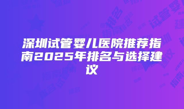 深圳试管婴儿医院推荐指南2025年排名与选择建议