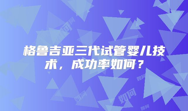 格鲁吉亚三代试管婴儿技术,成功率如何?