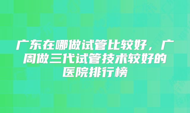 广东在哪做试管比较好，广周做三代试管技术较好的医院排行榜