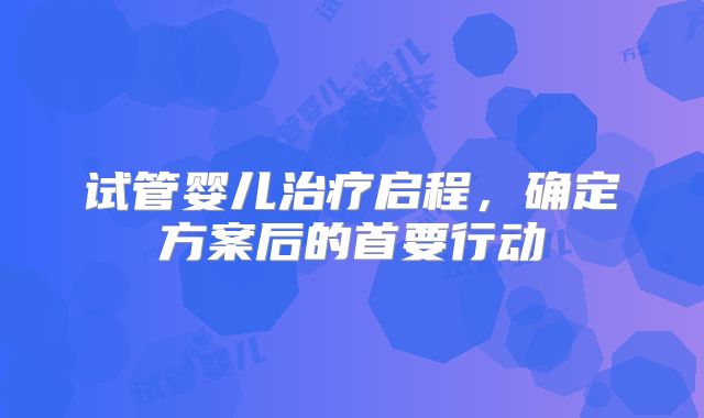 试管婴儿治疗启程，确定方案后的首要行动