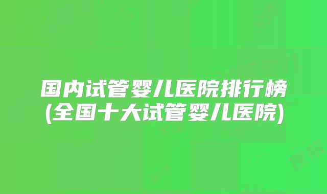 国内试管婴儿医院排行榜(全国十大试管婴儿医院)