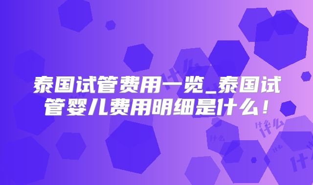 泰国试管费用一览_泰国试管婴儿费用明细是什么！