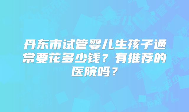 丹东市试管婴儿生孩子通常要花多少钱？有推荐的医院吗？