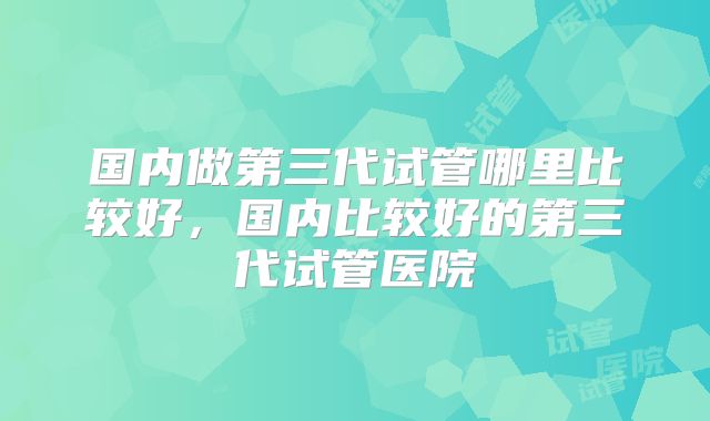 国内做第三代试管哪里比较好，国内比较好的第三代试管医院