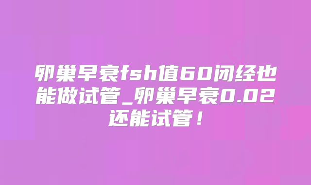 卵巢早衰fsh值60闭经也能做试管_卵巢早衰0.02还能试管！