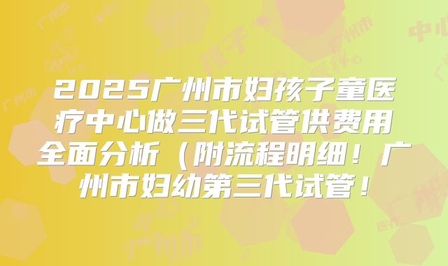 2025广州市妇孩子童医疗中心做三代试管供费用全面分析（附流程明细！广州市妇幼第三代试管！