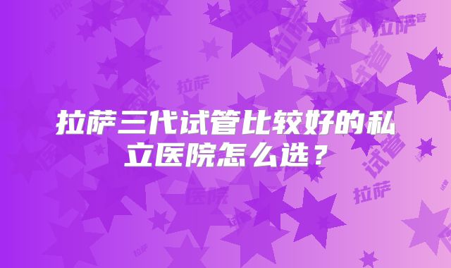 拉萨三代试管比较好的私立医院怎么选?