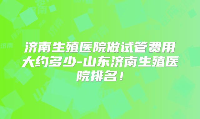 济南生殖医院做试管费用大约多少-山东济南生殖医院排名！