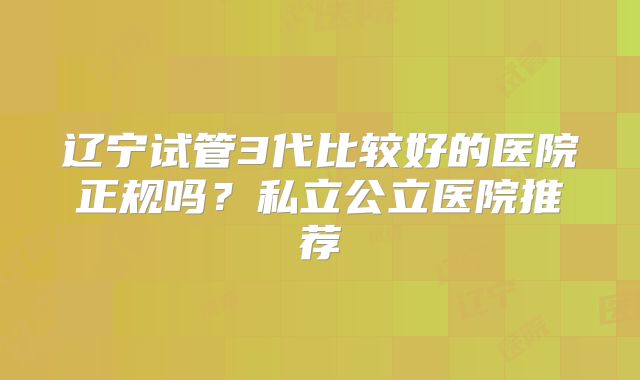 辽宁试管3代比较好的医院正规吗？私立公立医院推荐