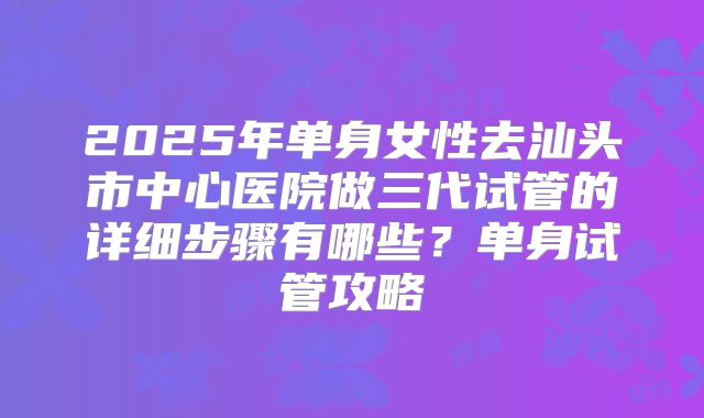 2025年单身女性去汕头市中心医院做三代试管的详细步骤有哪些？单身试管攻略