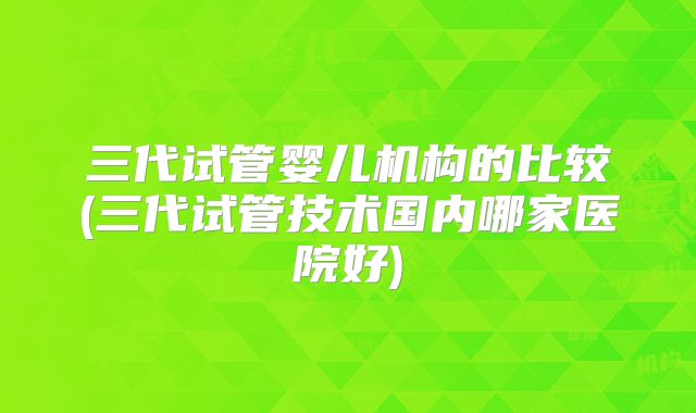 三代试管婴儿机构的比较(三代试管技术国内哪家医院好)