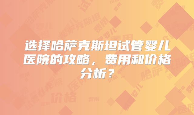 选择哈萨克斯坦试管婴儿医院的攻略,费用和价格分析?