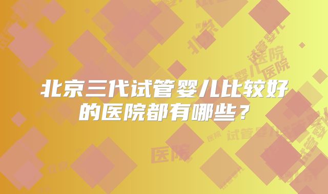 北京三代试管婴儿比较好的医院都有哪些?