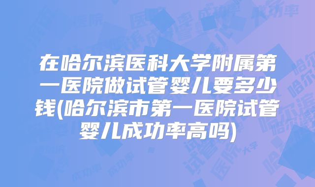 在哈尔滨医科大学附属第一医院做试管婴儿要多少钱(哈尔滨市第一医院试管婴儿成功率高吗)