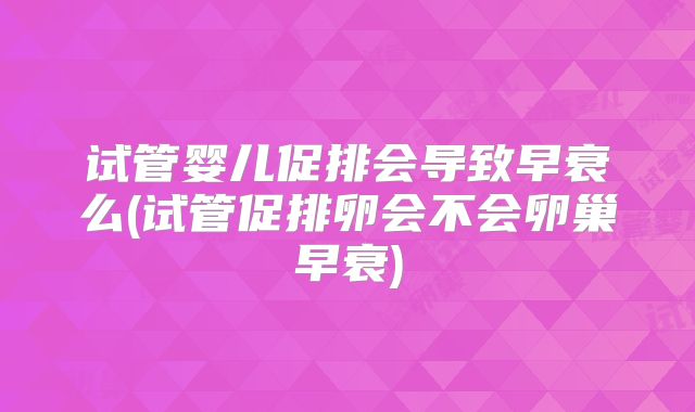 试管婴儿促排会导致早衰么(试管促排卵会不会卵巢早衰)