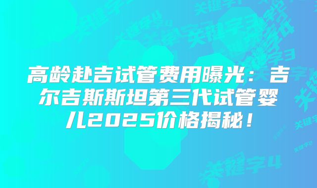 高龄赴吉试管费用曝光：吉尔吉斯斯坦第三代试管婴儿2025价格揭秘！