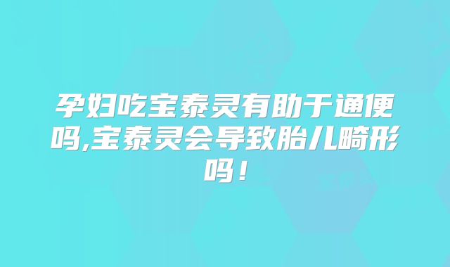 孕妇吃宝泰灵有助于通便吗,宝泰灵会导致胎儿畸形吗!