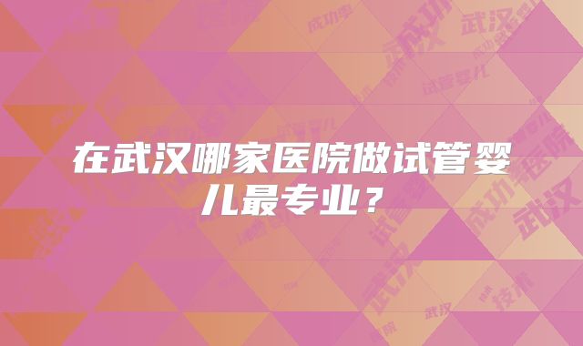 在武汉哪家医院做试管婴儿最专业？