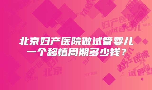 北京妇产医院做试管婴儿一个移植周期多少钱?