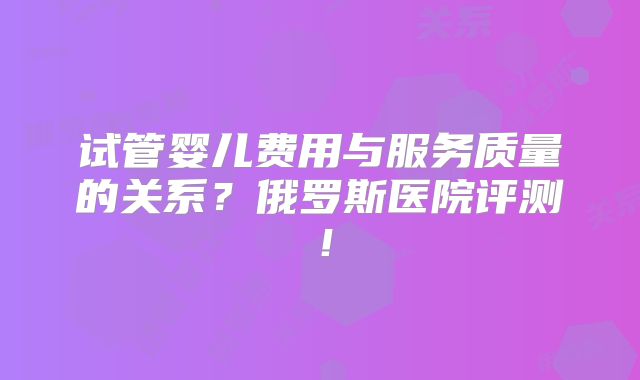 试管婴儿费用与服务质量的关系?俄罗斯医院评测!