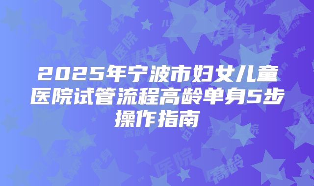2025年宁波市妇女儿童医院试管流程高龄单身5步操作指南