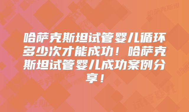 哈萨克斯坦试管婴儿循环多少次才能成功！哈萨克斯坦试管婴儿成功案例分享！