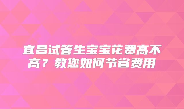 宜昌试管生宝宝花费高不高?教您如何节省费用