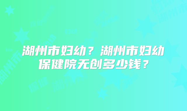 湖州市妇幼?湖州市妇幼保健院无创多少钱?
