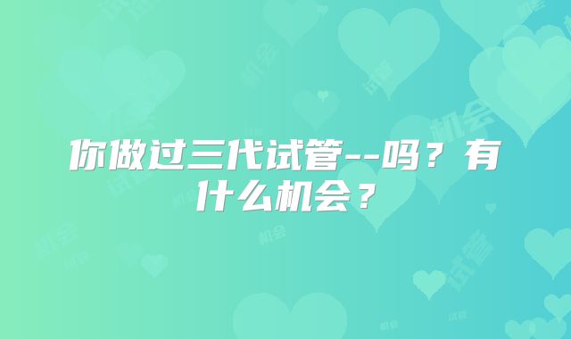 你做过三代试管--吗？有什么机会？