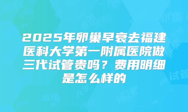 2025年卵巢早衰去福建医科大学第一附属医院做三代试管贵吗？费用明细是怎么样的