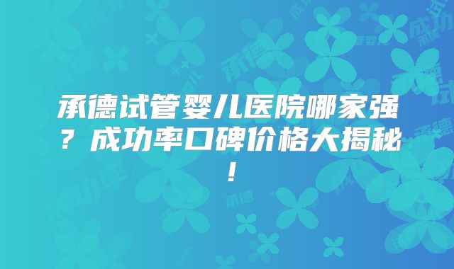 承德试管婴儿医院哪家强?成功率口碑价格大揭秘!
