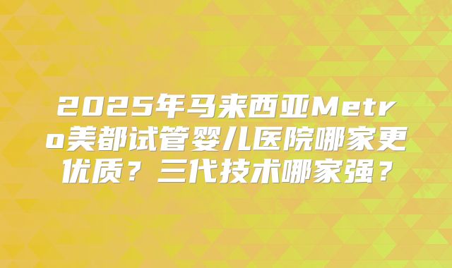 2025年马来西亚Metro美都试管婴儿医院哪家更优质？三代技术哪家强？