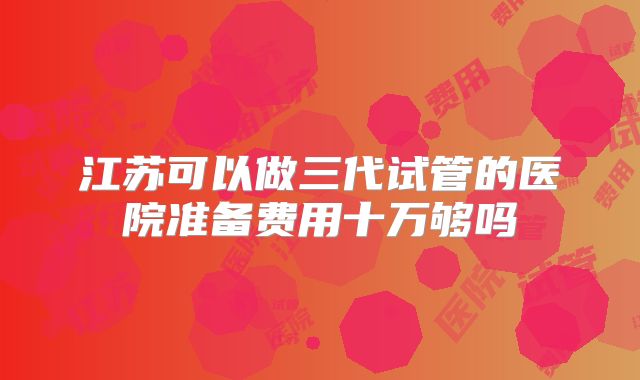 江苏可以做三代试管的医院准备费用十万够吗