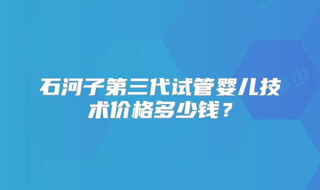 石河子第三代试管婴儿技术价格多少钱？