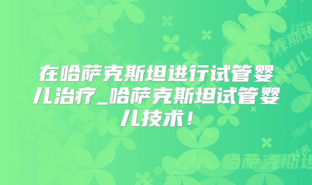 在哈萨克斯坦进行试管婴儿治疗_哈萨克斯坦试管婴儿技术!