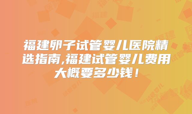 福建卵子试管婴儿医院精选指南,福建试管婴儿费用大概要多少钱！