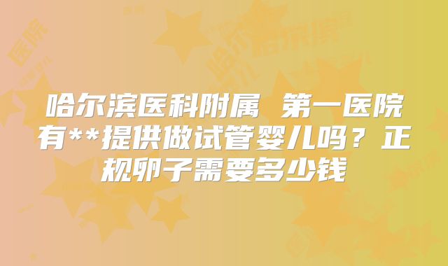 哈尔滨医科附属 第一医院有**提供做试管婴儿吗?正规卵子需要多少钱