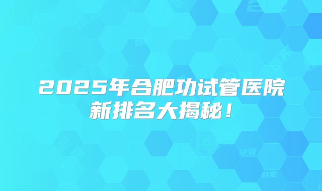 2025年合肥功试管医院新排名大揭秘！