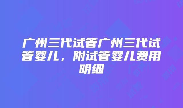广州三代试管广州三代试管婴儿，附试管婴儿费用明细