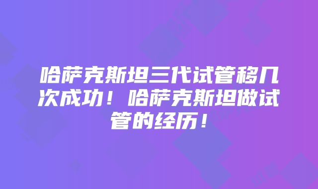哈萨克斯坦三代试管移几次成功！哈萨克斯坦做试管的经历！