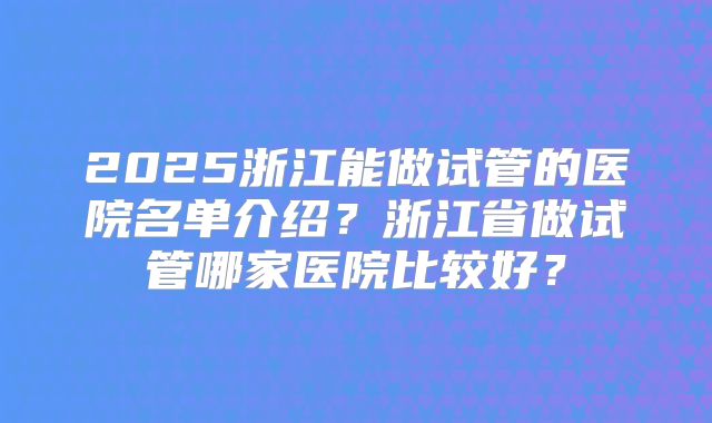 2025浙江能做试管的医院名单介绍？浙江省做试管哪家医院比较好？