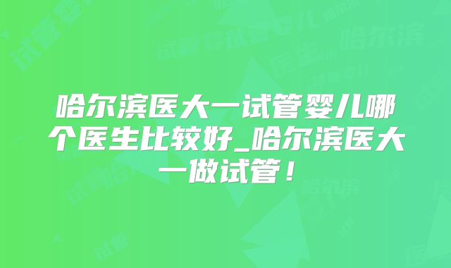 哈尔滨医大一试管婴儿哪个医生比较好_哈尔滨医大一做试管！