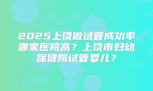 2025上饶做试管成功率哪家医院高？上饶市妇幼保健院试管婴儿？