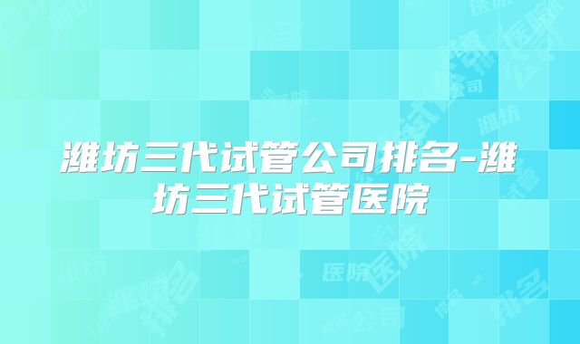潍坊三代试管公司排名-潍坊三代试管医院