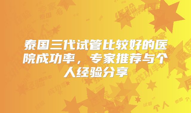泰国三代试管比较好的医院成功率,专家推荐与个人经验分享