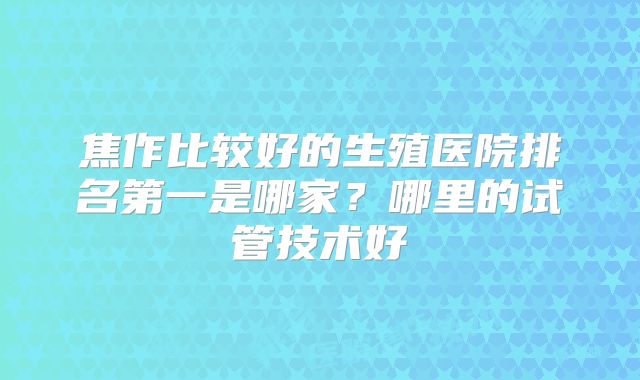 焦作比较好的生殖医院排名第一是哪家？哪里的试管技术好
