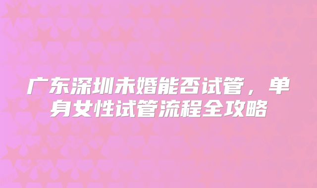 广东深圳未婚能否试管，单身女性试管流程全攻略