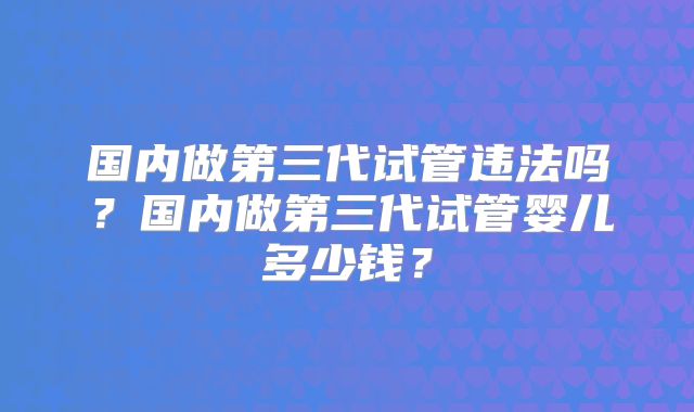 国内做第三代试管违法吗？国内做第三代试管婴儿多少钱？